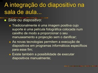 A integração do diapositivo na
sala de aula...
 Slide ou diapositivo:
 Tradicionalmente é uma imagem positiva cujo
suporte é uma película fotográfica colocada num
caixilho de modo a proporcionar o seu
manuseamento e projecção sem o danificar;
 As novas tecnologias permitem a execução de
diapositivos em programas informáticos específicos
para esse fim;
 Existe também a possibilidade de executar
diapositivos manualmente;
 