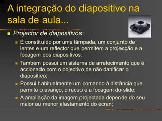 A integração do diapositivo na
sala de aula...
 Projector de diapositivos:
 É constituído por uma lâmpada, um conjunto de
lentes e um reflector que permitem a projecção e a
focagem dos diapositivos;
 Também possui um sistema de arrefecimento que é
accionado com o objectivo de não danificar o
diapositivo;
 Possui habitualmente um comando à distância que
permite o avanço, o recuo e a focagem do slide;
 A ampliação da imagem projectada depende do seu
maior ou menor afastamento do écran;
 