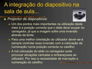 A integração do diapositivo na
sala de aula...
 Projector de diapositivos:
 Um dos pontos mais importantes na utilização deste
meio é a posição correcta que o slide deve ocupar no
carregador, já que a imagem sofre uma inversão
através da lente;
 Para uma melhor orientação do utilizador dever-se-á
sempre controlar essa inversão com a colocação da
numeração numa posição correcta no caixilho;
 A má colocação do slide no carregador pode
provocar situações caricatas e embaraçosas ao
utilizador. Por isso a necessidade de marcação e
numeração do caixilho;
 