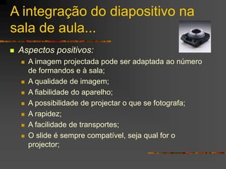 A integração do diapositivo na
sala de aula...
 Aspectos positivos:
 A imagem projectada pode ser adaptada ao número
de formandos e à sala;
 A qualidade de imagem;
 A fiabilidade do aparelho;
 A possibilidade de projectar o que se fotografa;
 A rapidez;
 A facilidade de transportes;
 O slide é sempre compatível, seja qual for o
projector;
 