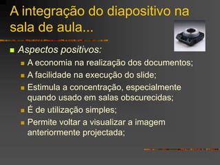 A integração do diapositivo na
sala de aula...
 Aspectos positivos:
 A economia na realização dos documentos;
 A facilidade na execução do slide;
 Estimula a concentração, especialmente
quando usado em salas obscurecidas;
 É de utilização simples;
 Permite voltar a visualizar a imagem
anteriormente projectada;
 