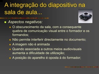 A integração do diapositivo na
sala de aula...
 Aspectos negativos:
 O obscurecimento da sala, com a consequente
quebra de comunicação visual entre o formador e os
formandos;
 Não permite interferir directamente no documento;
 A imagem não é animada
 Quando associada a outros meios audiovisuais
aumenta a dificuldade de utilização;
 A posição do aparelho é oposta à do formador;
 