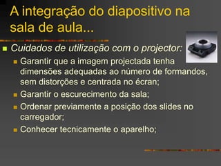 A integração do diapositivo na
sala de aula...
 Cuidados de utilização com o projector:
 Garantir que a imagem projectada tenha
dimensões adequadas ao número de formandos,
sem distorções e centrada no écran;
 Garantir o escurecimento da sala;
 Ordenar previamente a posição dos slides no
carregador;
 Conhecer tecnicamente o aparelho;
 