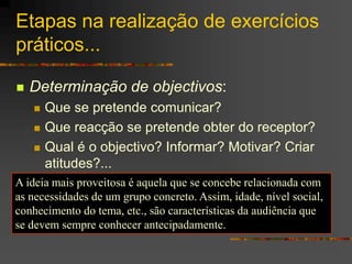 Etapas na realização de exercícios
práticos...
 Determinação de objectivos:
 Que se pretende comunicar?
 Que reacção se pretende obter do receptor?
 Qual é o objectivo? Informar? Motivar? Criar
atitudes?...
A ideia mais proveitosa é aquela que se concebe relacionada com
as necessidades de um grupo concreto. Assim, idade, nível social,
conhecimento do tema, etc., são características da audiência que
se devem sempre conhecer antecipadamente.
 