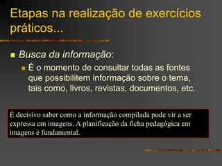 Etapas na realização de exercícios
práticos...
 Busca da informação:
 É o momento de consultar todas as fontes
que possibilitem informação sobre o tema,
tais como, livros, revistas, documentos, etc.
É decisivo saber como a informação compilada pode vir a ser
expressa em imagens. A planificação da ficha pedagógica em
imagens é fundamental.
 