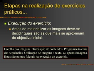 Etapas na realização de exercícios
práticos...
 Execução do exercício:
 Antes de materializar as imagens deve-se
decidir quais são as que mais se aproximam
do objectivo inicial;
Escolha das imagens. Ordenação de conteúdos. Programação clara
das sequências. Utilização de imagens + texto, ou apenas imagens.
Estes são pontos fulcrais na execução do exercício.
 