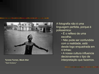Tyrone Turner, Black Star
“Sad Ecstazy”
A fotografia não é uma
linguagem perfeita, porque é
polissémica:
• É o reflexo de uma
escolha;
• Não pode ser confundida
com a realidade, está
desde logo enquadrada em
4 linhas;
• A nossa cultura influencia
decisivamente o tipo de
interpretação que fazemos.
 