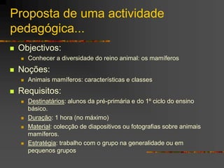 Proposta de uma actividade
pedagógica...
 Objectivos:
 Conhecer a diversidade do reino animal: os mamíferos
 Noções:
 Animais mamíferos: características e classes
 Requisitos:
 Destinatários: alunos da pré-primária e do 1º ciclo do ensino
básico.
 Duração: 1 hora (no máximo)
 Material: colecção de diapositivos ou fotografias sobre animais
mamíferos.
 Estratégia: trabalho com o grupo na generalidade ou em
pequenos grupos
 