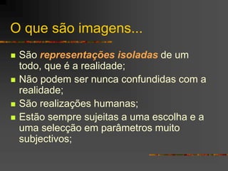 O que são imagens...
 São representações isoladas de um
todo, que é a realidade;
 Não podem ser nunca confundidas com a
realidade;
 São realizações humanas;
 Estão sempre sujeitas a uma escolha e a
uma selecção em parâmetros muito
subjectivos;
 