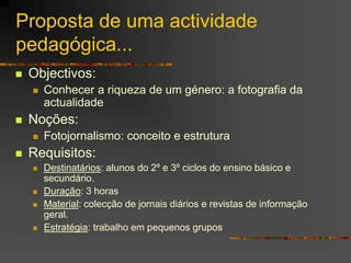 Proposta de uma actividade
pedagógica...
 Objectivos:
 Conhecer a riqueza de um género: a fotografia da
actualidade
 Noções:
 Fotojornalismo: conceito e estrutura
 Requisitos:
 Destinatários: alunos do 2º e 3º ciclos do ensino básico e
secundário.
 Duração: 3 horas
 Material: colecção de jornais diários e revistas de informação
geral.
 Estratégia: trabalho em pequenos grupos
 