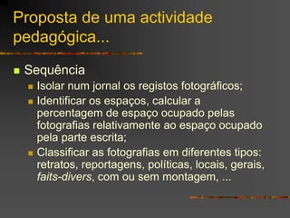 Proposta de uma actividade
pedagógica...
 Sequência
 Isolar num jornal os registos fotográficos;
 Identificar os espaços, calcular a
percentagem de espaço ocupado pelas
fotografias relativamente ao espaço ocupado
pela parte escrita;
 Classificar as fotografias em diferentes tipos:
retratos, reportagens, políticas, locais, gerais,
faits-divers, com ou sem montagem, ...
 
