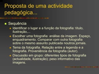 Proposta de uma actividade
pedagógica...
 Sequência
 Identificar o lugar e a função da fotografia: título,
ilustração,...
 Escolher uma fotografia: análise da imagem. Espaço,
enquadramento. Comparar com outra fotografia
sobre o mesmo assunto publicada noutros jornais.
 Tema da fotografia. Relação entre a legenda e a
fotografia. Proveniência da fotografia (autor).
 Discussão em grupo: diferentes tipos de fotografia
(actualidade, ilustração); peso informativo das
imagens.
 