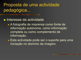 Proposta de uma actividade
pedagógica...
 Interesse da actividade
 A fotografia de imprensa como fonte de
informação autónoma, como informação
completa ou como complemento de
informação.
 Esta actividade pode ser o suporte para uma
iniciação no domínio da imagem.
 