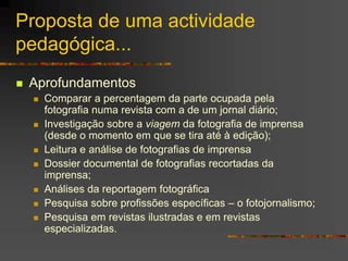 Proposta de uma actividade
pedagógica...
 Aprofundamentos
 Comparar a percentagem da parte ocupada pela
fotografia numa revista com a de um jornal diário;
 Investigação sobre a viagem da fotografia de imprensa
(desde o momento em que se tira até à edição);
 Leitura e análise de fotografias de imprensa
 Dossier documental de fotografias recortadas da
imprensa;
 Análises da reportagem fotográfica
 Pesquisa sobre profissões específicas – o fotojornalismo;
 Pesquisa em revistas ilustradas e em revistas
especializadas.
 