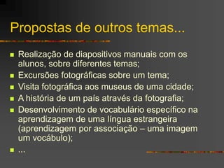 Propostas de outros temas...
 Realização de diapositivos manuais com os
alunos, sobre diferentes temas;
 Excursões fotográficas sobre um tema;
 Visita fotográfica aos museus de uma cidade;
 A história de um país através da fotografia;
 Desenvolvimento de vocabulário específico na
aprendizagem de uma língua estrangeira
(aprendizagem por associação – uma imagem
um vocábulo);
 ...
 