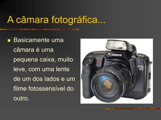 A câmara fotográfica...
 Basicamente uma
câmara é uma
pequena caixa, muito
leve, com uma lente
de um dos lados e um
filme...