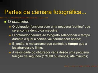 Partes da câmara fotográfica...
 O obturador:
 O obturador funciona com uma pequena “cortina” que
se encontra dentro da ...