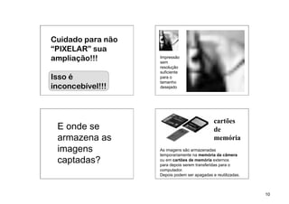 Cuidado para não
“PIXELAR” sua
ampliação!!!       Impressão
                   sem
                   resolução
                   suficiente
Isso é             para o
                   tamanho
inconcebível!!!    desejado




                                              cartões
 E onde se                                    de
 armazena as                                  memória
 imagens           As imagens são armazenadas
                   temporariamente na memória da câmera
 captadas?         ou em cartões de memória externos
                   para depois serem transferidas para o
                   computador.
                   Depois podem ser apagadas e reutilizadas.



                                                               10
 