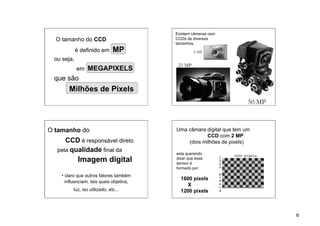 Existem câmeras com
  O tamanho do CCD                        CCDs de diversos
                                          tamanhos.
            é definido em       MP                 6 MP
 ou seja,
                                           23 MP
            em MEGAPIXELS
 que são
       Milhões de Pixels
                                                                      50 MP



O tamanho do                              Uma câmara digital que tem um
                                                      CCD com 2 MP
     CCD é responsável direto                 (dois milhões de pixels)
  pela qualidade final da
                                          esta querendo
             Imagem digital               dizer que esse
                                          sensor é
                                          formado por
    • claro que outros fatores também
                                            1600 pixels
      influenciam, tais quais objetiva,
                                              X
          luz, iso utilizado, etc...        1200 pixels



                                                                              6
 