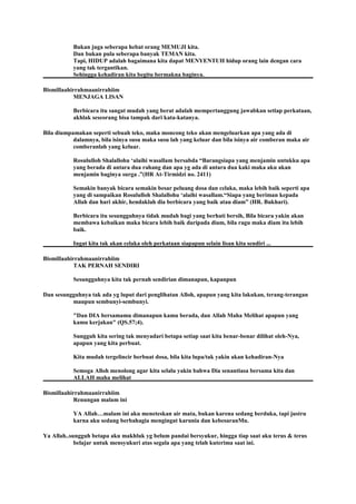 Bukan juga seberapa hebat orang MEMUJI kita.
Dan bukan pula seberapa banyak TEMAN kita.
Tapi, HIDUP adalah bagaimana kita dapat MENYENTUH hidup orang lain dengan cara
yang tak tergantikan.
Sehingga kehadiran kita begitu bermakna baginya.
Bismillaahirrahmaanirrahiim
MENJAGA LISAN
Berbicara itu sangat mudah yang berat adalah mempertanggung jawabkan setiap perkataan,
akhlak seseorang bisa tampak dari kata-katanya.
Bila diumpamakan seperti sebuah teko, maka moncong teko akan mengeluarkan apa yang ada di
dalamnya, bila isinya susu maka susu lah yang keluar dan bila isinya air comberan maka air
comberanlah yang keluar.
Rosululloh Shalallohu ‘alaihi wasallam bersabda “Barangsiapa yang menjamin untukku apa
yang berada di antara dua rahang dan apa yg ada di antara dua kaki maka aku akan
menjamin baginya surga .”(HR At-Tirmidzi no. 2411)
Semakin banyak bicara semakin besar peluang dosa dan celaka, maka lebih baik seperti apa
yang di sampaikan Rosululloh Shalallohu ‘alaihi wasallam.“Siapa yang beriman kepada
Allah dan hari akhir, hendaklah dia berbicara yang baik atau diam” (HR. Bukhari).
Berbicara itu sesungguhnya tidak mudah bagi yang berhati bersih, Bila bicara yakin akan
membawa kebaikan maka bicara lebih baik daripada diam, bila ragu maka diam itu lebih
baik.
Ingat kita tak akan celaka oleh perkataan siapapun selain lisan kita sendiri ...
Bismillaahirrahmaanirrahiim
TAK PERNAH SENDIRI
Sesungguhnya kita tak pernah sendirian dimanapun, kapanpun
Dan sesungguhnya tak ada yg luput dari penglihatan Alloh, apapun yang kita lakukan, terang-terangan
maupun sembunyi-sembunyi.
"Dan DIA bersamamu dimanapun kamu berada, dan Allah Maha Melihat apapun yang
kamu kerjakan" (QS.57;4).
Sungguh kita sering tak menyadari betapa setiap saat kita benar-benar dilihat oleh-Nya,
apapun yang kita perbuat.
Kita mudah tergelincir berbuat dosa, bila kita lupa/tak yakin akan kehadiran-Nya
Semoga Alloh menolong agar kita selalu yakin bahwa Dia senantiasa bersama kita dan
ALLAH maha melihat
Bismillaahirrahmaanirrahiim
Renungan malam ini
YA Allah…malam ini aku meneteskan air mata, bukan karena sedang berduka, tapi justru
karna aku sedang berbahagia mengingat karunia dan kebesaranMu.
Ya Allah..sungguh betapa aku makhluk yg belum pandai bersyukur, hingga tiap saat aku terus & terus
belajar untuk mensyukuri atas segala apa yang telah kuterima saat ini.
 