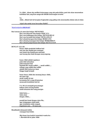 Ya Allah…disaat aku melihat kekurangan yang ada pada diriku, pasti aku akan menemukan
kelebihan lain yang Kau anugerahi dibalik kekurangan tersebut
Ya
Allah…dikala hati ini kesepian Engkaulah yang paling setia menemaniku dalam suka & duka
Aajari aku untuk terus bersyukur Rabb!!
"KATA-KATA HIKMAH"
Dari tetesan air mata kita belajar MENGERTI
Dari rasa khawatir kita belajar PERCAYA
Dari rasa kehilangan kita belajar MENGHARGAI
Dari rasa bersalah kita belajar MEMAAFKAN
Dari sebuah harapan kita belajar BERJUANG
Dari sebuah perjuangan kita belajar BERKORBAN
Dari sebuah pengorbanan kita belajar KETULUSAN
DENGAN ALLAH
Kuasa Allah membolak balikan hati
saat taat dan ibadah pun semangat
saat lemah dan ibadah pun melemah
saat kosong dan tiada harapan menyongsong
kuasa Allah adalah segalanya
pada titik kelemahan
pada kekuatan hati
ingatlah DIA meski sedikit...... meski sedikit.....
semoga yang sedikit dan sedikit
adalah bibit mekarnya iman
hingga langit ketujuh
benar hanya Allah dan memang hanya Allah..
tak akan sepi
meski sendiri di sini
keramaian Do'a yang di haturkan
memenuhi keindahan hati ini
YA, Do'a iu menjadi penyemangat
bahasa cinta seorang hamba
tanda kekuatan dari sang pencipta
tiada batas......
tiada sekat
dengan Allah....
penuhi hari kami dengan cinta-Mu..
agar kelapangan selalu hadir
agar keindahan selalu tampak
bagaimana pun..... di mana pun
Bismillaahirrahmaanirrahiim
renungan buat lelaki.
Jika benar kau kasih & mencintai wanita itu :
•. Bawalah dia ke jalan Allah
 