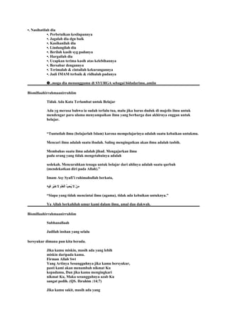 •. Nasihatilah dia
•. Perbetulkan kesilapannya
•. Jagalah dia dgn baik
•. Kasihanilah dia
•. Lindungilah dia
•. Berilah kasih syg padanya
•. Hargailah dia
•. Ucapkan terima kasih atas kelebihannya
•. Bersabar dengannya
•. Terimalah & cintailah kekurangannya
•. Jadi IMAM terbaik & ridhalah padanya
✿..moga dia menunggumu di SYURGA sebagai bidadarimu..amiin
Bismillaahirrahmaanirrahiim
Tidak Ada Kata Terlambat untuk Belajar
Ada yg merasa bahwa ia sudah terlalu tua, malu jika harus duduk di majelis ilmu untuk
mendengar para ulama menyampaikan ilmu yang berharga dan akhirnya enggan untuk
belajar.
“Tuntutlah ilmu (belajarlah Islam) karena mempelajarinya adalah suatu kebaikan untukmu.
Mencari ilmu adalah suatu ibadah. Saling mengingatkan akan ilmu adalah tasbih.
Membahas suatu ilmu adalah jihad. Mengajarkan ilmu
pada orang yang tidak mengetahuinya adalah
sedekah. Mencurahkan tenaga untuk belajar dari ahlinya adalah suatu qurbah
(mendekatkan diri pada Allah).”
Imam Asy Syafi’i rahimahullah berkata,
‫ه‬ِ
 ‫فهي‬ِ
 ‫ر‬َ ‫ف‬ ‫هي‬ْ‫َر‬‫خ‬َ ‫ف‬ ‫ل‬َ ‫ف‬ ‫م‬َ ‫ف‬ ‫ل‬ْ‫َر‬‫ع‬ِ
 ‫ل‬ْ‫َر‬‫ا‬ ‫ب‬ُّ  ‫ح‬ِ
 ‫ي‬ُ‫ح‬ ‫ل‬َ ‫ف‬ ‫ن‬ْ‫َر‬ ‫م‬َ ‫ف‬
“Siapa yang tidak mencintai ilmu (agama), tidak ada kebaikan untuknya.”
Ya Allah berkahilah umur kami dalam ilmu, amal dan dakwah.
Bismillaahirrahmaanirrahiim
Subhanallaah
Jadilah inshan yang selalu
bersyukur dimana pun kita berada.
Jika kamu miskin, masih ada yang lebih
miskin daripada kamu.
Firman Allah Swt
Yang Artinya Sesungguhnya jika kamu bersyukur,
pasti kami akan menambah nikmat Ku
kepadamu, Dan jika kamu mengingkari
nikmat Ku, Maka sesungguhnya azab Ku
sangat pedih. (QS. Ibrahim :14;7)
Jika kamu sakit, masih ada yang
 