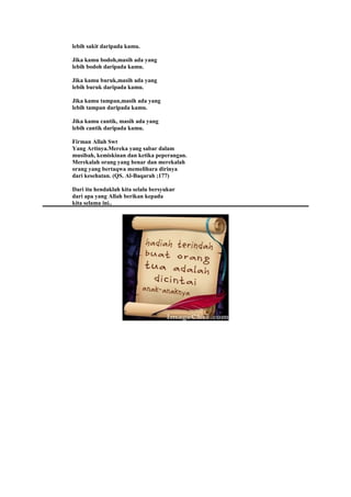 lebih sakit daripada kamu.
Jika kamu bodoh,masih ada yang
lebih bodoh daripada kamu.
Jika kamu buruk,masih ada yang
lebih buruk daripada kamu.
Jika kamu tampan,masih ada yang
lebih tampan daripada kamu.
Jika kamu cantik, masih ada yang
lebih cantik daripada kamu.
Firman Allah Swt
Yang Artinya.Mereka yang sabar dalam
musibah, kemiskinan dan ketika peperangan.
Merekalah orang yang benar dan merekalah
orang yang bertaqwa memelihara dirinya
dari kesehatan. (QS. Al-Baqarah ;177)
Dari itu hendaklah kita selalu bersyukur
dari apa yang Allah berikan kepada
kita selama ini..
 