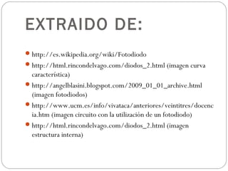 EXTRAIDO DE:
http://es.wikipedia.org/wiki/Fotodiodo
http://html.rincondelvago.com/diodos_2.html (imagen curva
característica)
http://angelblasini.blogspot.com/2009_01_01_archive.html
(imagen fotodiodos)
http://www.ucm.es/info/vivataca/anteriores/veintitres/docenc
ia.htm (imagen circuito con la utilización de un fotodiodo)
http://html.rincondelvago.com/diodos_2.html (imagen
estructura interna)
 