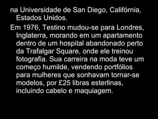 na Universidade de San Diego, Califórnia, Estados Unidos. Em 1976, Testino mudou-se para Londres, Inglaterra, morando em um apartamento dentro de um hospital abandonado perto da Trafalgar Square, onde ele treinou fotografia. Sua carreira na moda teve um começo humilde, vendendo portfólios para mulheres que sonhavam tornar-se modelos, por £25 libras esterlinas, incluindo cabelo e maquiagem. Mario Testino nasceu em Lima, no Peru, em uma família de classe média alta. Seu pai tinha ascendência italiana e sua mãe, irlandesa. Ele foi educado no "Colegio Santa Maria" em Lima. Subseqüentemente, estudou Economia na Universidade do Pacífico, Direito na Pontifícia Universidade Católica do Peru e Relações Internacionais na Universidade de San Diego, Califórnia, Estados Unidos. 