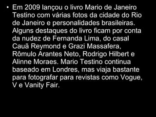 Em 2009 lançou o livro Mario de Janeiro Testino com várias fotos da cidade do Rio de Janeiro e personalidades brasileiras. Alguns destaques do livro ficam por conta da nudez de Fernanda Lima, do casal Cauã Reymond e Grazi Massafera, Rômulo Arantes Neto, Rodrigo Hilbert e Alinne Moraes. Mario Testino continua baseado em Londres, mas viaja bastante para fotografar para revistas como Vogue, V e Vanity Fair.  Em 2009 lançou o livro Mario de Janeiro Testino com várias fotos da cidade do Rio de Janeiro e personalidades brasileiras. Alguns destaques do livro ficam por conta da nudez de Fernanda Lima, do casal Cauã Reymond e Grazi Massafera, Rômulo Arantes Neto, Rodrigo Hilbert e Alinne Moraes. Em 2009 lançou o livro Mario de Janeiro Testino com várias fotos da cidade do Rio de Janeiro e personalidades brasileiras. Alguns destaques do livro ficam por conta da nudez de Fernanda Lima, do casal Cauã Reymond e Grazi Massafera, Rômulo Arantes Neto, Rodrigo Hilbert e Alinne Moraes. 
