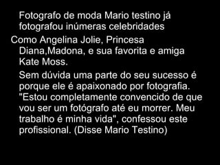 Fotografo de moda Mario testino já fotografou inúmeras celebridades Como Angelina Jolie, Princesa Diana,Madona, e sua favorita e amiga Kate Moss. Sem dúvida uma parte do seu sucesso é porque ele é apaixonado por fotografia. "Estou completamente convencido de que vou ser um fotógrafo até eu morrer. Meu trabalho é minha vida", confessou este profissional. (Disse Mario Testino) 