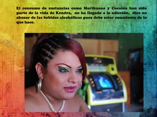 El consumo de sustancias como Marihuana y Cocaína han sido parte de la vida de Kendra,  no ha llegado a la adicción,  dice no abusar de las bebidas alcohólicas pues debe estar consciente de lo que hace.