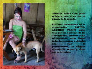 “Kendra” cuida a un perro callejero pese a no ser su dueña,  le da comida.Ella está involucrada en la organización ASPIDH/ ARCOIRIS TRANS quien vela por los derechos de las Trabajadoras sexuales y los transgeneros, estos llegan todas las semanas a dejarles una caja de preservativos, les brindan orientación sexual y velan por su derechos.
