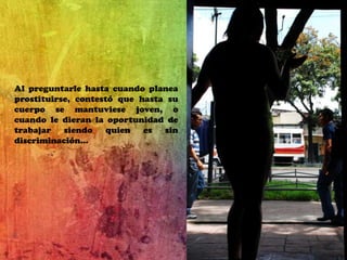 Al preguntarle hasta cuando planea prostituirse, contestó que hasta su cuerpo se mantuviese joven, o cuando le dieran la oportunidad de trabajar siendo quien es sin discriminación…