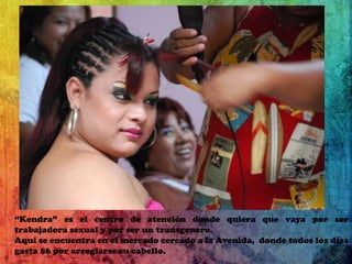 “Kendra” es el centro de atención donde quiera que vaya por ser trabajadora sexual y por ser un transgenero.Aquí se encuentra en el mercado cercado a la Avenida,  donde todos los días gasta $6 por arreglarse su cabello.