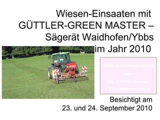 Wiesen-Einsaaten mit
GÜTTLER-GREEN MASTER –
Sägerät Waidhofen/Ybbs
im Jahr 2010
Foto Dokumentation
von
DI. Johann Humer
LK Niederösterreich

Besichtigt am
23. und 24. September 2010

 