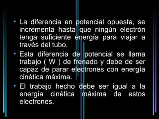 • La diferencia en potencial opuesta, se
  incrementa hasta que ningún electrón
  tenga suficiente energía para viajar a
  través del tubo.
• Esta diferencia de potencial se llama
  trabajo ( W ) de frenado y debe de ser
  capaz de parar electrones con energía
  cinética máxima.
• El trabajo hecho debe ser igual a la
  energía cinética máxima de estos
  electrones.
                                18
 