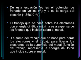 • De esta ecuación Vo es el potencial de
  frenado en voltios (J/C) y e es la carga del
  electrón (1.66x10 -19c).

• El trabajo que se hace sobre los electrones
  con energía cinética máxima es a expensa de
  los fotones que inciden sobre el metal.

• La suma del trabajo que se hace para parar
  los electrones y el trabajo para liberar los
  electrones de la superficie del metal (función
  del trabajo) representa la energía del fotón
  que incide sobre el metal.
                                       20
 