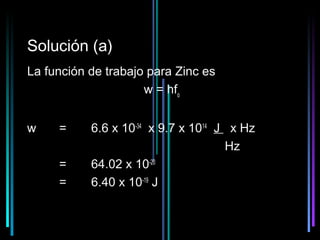 Solución (a)
La función de trabajo para Zinc es
                     w = hfo


w    =     6.6 x 10-34 x 9.7 x 1014 J x Hz
                                     Hz
     =     64.02 x 10-20
     =     6.40 x 10-19 J

                                       30
 