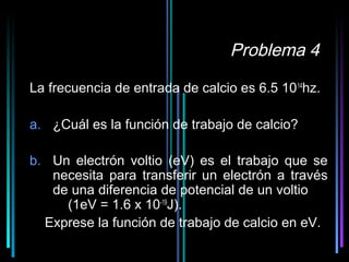 Problema 4

La frecuencia de entrada de calcio es 6.5 10 14hz.

a. ¿Cuál es la función de trabajo de calcio?

b. Un electrón voltio (eV) es el trabajo que se
   necesita para transferir un electrón a través
   de una diferencia de potencial de un voltio
     (1eV = 1.6 x 10-19J).
  Exprese la función de trabajo de calcio en eV.
                                        32
 