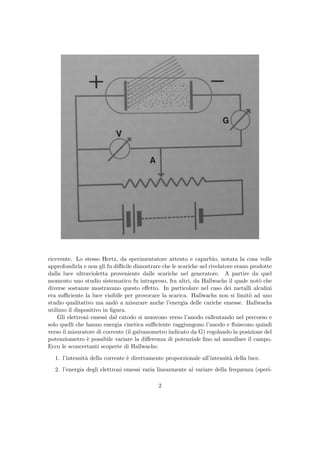 ricevente. Lo stesso Hertz, da sperimentatore attento e caparbio, notata la cosa volle
approfondirla e non gli fu diﬃcile dimostrare che le scariche nel rivelatore erano prodotte
dalla luce ultravioletta proveniente dalle scariche nel generatore. A partire da quel
momento uno studio sistematico fu intrapreso, fra altri, da Hallwachs il quale not`o che
diverse sostanze mostravano questo eﬀetto. In particolare nel caso dei metalli alcalini
era suﬃciente la luce visibile per provocare la scarica. Hallwachs non si limit`o ad uno
studio qualitativo ma and`o a misurare anche l’energia delle cariche emesse. Hallwachs
utilizzo il dispositivo in ﬁgura.
Gli elettroni emessi dal catodo si muovono verso l’anodo rallentando nel percorso e
solo quelli che hanno energia cinetica suﬃciente raggiungono l’anodo e ﬂuiscono quindi
verso il misuratore di corrente (il galvanometro indicato da G) regolando la posizione del
potenziometro `e possibile variare la diﬀerenza di potenziale ﬁno ad annullare il campo.
Ecco le sconcertanti scoperte di Hallwachs:
1. l’intensit`a della corrente `e direttamente proporzionale all’intensit`a della luce.
2. l’energia degli elettroni emessi varia linearmente al variare della frequenza (speri-
2
 