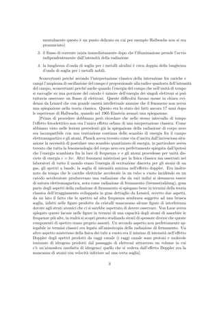 mentalmente questo `e un punto delicato su cui per esempio Hallwachs non si era
pronunciato)
3. il ﬂusso di corrente inizia immediatamente dopo che l’illuminazione prende l’avvio
indipendentemente dall’intensit`a della radiazione
4. la lunghezza d’onda di soglia per i metalli alcalini `e circa doppia della lunghezza
d’onda di soglia per i metalli nobili.
Sconcertanti perch´e secondo l’intepretazione classica della interazione fra cariche e
campi l’ampiezza di oscillazione del campo `e proporzionale alla radice quadrata dell’intensit`a
del campo, sconcertanti perch´e anche quando l’energia del campo che nell’unit`a di tempo
si raccoglie su una porzione del catodo `e minore dell’energia dei singoli elettroni si pu`o
tuttavia osservare un ﬂusso di elettroni. Queste diﬃcolt`a furono messe in chiara evi-
denza da Lenard che con grande onest`a intellettuale ammise che il fenomeno non aveva
una spiegazione nella teoria classica. Questo era lo stato dei fatti ancora 17 anni dopo
le esperienze di Hallwachs, quando nel 1905 Einstein avanz`o una spiegazione.
[Prima di procedere dobbiamo per`o ricordare che nello stesso intervallo di tempo
l’eﬀetto fotoelettrico non era l’unico eﬀetto orfano di una intepretazione classica. Come
abbiamo visto nelle lezioni precedenti gi`a la spiegazione della radiazione di corpo nero
era incompatibile con una trattazione continua dello scambio di energia fra il campo
elettromagnetico e gli atomi, Planck aveva trovato come via d’uscita dall’incresciosa situ-
azione la necessit`a di postulare uno scambio quantizzato di energia, in particolare aveva
trovato che tutta la fenomenologia del corpo nero era perfettamente spiegata dall’ipotesi
che l’energia scambiata fra la luce di frequenza ν e gli atomi procedesse per unit`a dis-
crete di energia = hν. Altri fenomeni misteriosi per la ﬁsica classica ma osservati nei
laboratori di tutto il mondo erano l’energia di eccitazione discreta per gli atomi di un
gas, gli spettri a bande, la soglia di intensit`a minima nell’eﬀetto doppler. Era inoltre
noto da tempo che le cariche elettriche accelerate in un tubo a vuoto incidendo su un
catodo acceleratore producevano una radiazione che da vari indizi si desumeva essere
di natura elettromagnetica, nota come radiazione di frenamento (bremsstrahlung), gran
parte degli aspetti della radiazione di frenamento si spiegano bene in termini della teoria
classica dell’irraggiamento sviluppata in gran dettaglio da Lenard, eccetto due aspetti,
da un lato il fatto che lo spettro ad alta frequenza sembrava soggetto ad una brusca
soglia, infatti nelle ﬁgure prodotte da cristalli mancavano alcune ﬁgure di interferenza
dovute agli strati atomici che ci si sarebbe aspettato di dovere osservare. Von Laue aveva
spiegato queste lacune nelle ﬁgure in termini di una capacit`a degli atomi di assorbire le
frequenze pi`u alte, in realt`a si scopr`ı presto studiando strati di spessore diversi che queste
componenti di spettro erano proprio assenti. Un secondo aspetto non perfettamente sp-
iegabile in termini classici era legata all’anisotropia della radiazione di frenamento. Un
altro aspetto misterioso della ﬁsica dei tubi a vuoto era il minimo di intensit`a nell’eﬀetto
Doppler degli spettri prodotti da raggi canale (i raggi canale sono protoni e molecole
ionizzate di idrogeno prodotti dal passaggio di elettroni attraverso un volume in cui
c’`e un’atmosfera rarefatta di idrogeno) quello che si vedeva dall’eﬀetto Doppler era la
mancanza di atomi con velocit`a inferiore ad una certa soglia].
3
 