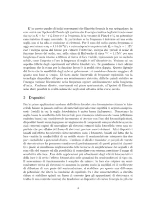 E’ in questo quadro di indizi convergenti che Einstein formula la sua spiegazione: in
continuit`a con l’ipotesi di Planck egli ipotizza che l’energia cinetica degli elettroni emessi
sia pari a K = hν −eV0 Dove ν `e la frequenza, h la costante di Planck e V0 un potenziale
caratteristico di ogni materiale. In particolare se la frequenza `e inferiore ad una certa
soglia non si ha aﬀatto emissione di elettroni. Per il caso del sodio questa frequenza si
aggirava intorno a ν0 = 4.14·1014Hz a cui corrisponde un potenziale V0 = hν0/e = 1.17V
cio`e l’energia spesa dal fotone per estrarre l’elettrone, energia che prende il nome di
funzione lavoro del sodio, era, nella stima di Hallwachs di circa W = 1.17eV per una
lunghezza d’onda intorno a 680nm si tratta di luce visibile, tipicamente per un metallo
nobile, come l’argento o l’oro la frequenza di soglia `e nell’ultravioletto. Veniamo ad un
aspetto diﬃcile degli esperimenti sull’eﬀetto fotoelettrico. Se guardiamo i dati odierni
scopriamo che la stima per la funzione lavoro `e in realt`a circa doppia. Questo dipende
dal fatto che la sensibilit`a degli odierni galvanometri `e considerevolmente maggiore di
quanto non fosse al tempo. Di fatto anche l’intervallo di frequenze esplorabili con la
tecnologia disponibile all’epoca era relativamente ristretto, diﬃcile quindi stabilire se
l’energia variasse linearmente nella frequenza oppure antilinearmente nella lunghezza
d’onda. Conferme dirette, convincenti sul piano sperimentale, all’ipotesi di Einstein
sono state possibili in realt`a solamente negli anni settanta dello scorso secolo.
2 Dispositivi
Fra le prime applicazioni moderne dell’eﬀetto fotoelettrico fotoemissivo citiamo le foto-
cellule basate in passato sull’uso di materiali speciali come superﬁci di argento-ossigeno-
cesio (ossidi) in cui la soglia fotoelettrica `e molto bassa (infrarosso). Nonostante la
soglia bassa la sensibilit`a delle fotocellule pure rimaneva relativamente bassa (eﬃcienza
emissiva bassa) un considerevole incremento si ottenne con l’uso dei fotomoltiplicatori,
dispositivi basati su un ingegnoso arrangiamento di componenti semiparaboliche a poten-
ziali crescenti capaci di convogliare gli elettroni estratti dalla fotocellela verso una su-
perﬁcie che per eﬀetto del ﬂusso di elettroni produce nuovi elettroni. Altri dispositivi
basati sull’eﬀetto fotoelettrico fotoconduttivo sono i fotometri, basati sul fatto che la
luce cambia la conducibilit`a di un sottile strato di semiconduttore interposto fra due
parti metalliche a potenziali diversi. L’utilizzo di diodi e transistor, e poi pi`u di recente
di eterostrutture ha permesso considerevoli perfezionamenti di questi primitivi disposi-
tivi grazie al simultaneo miglioramento delle tecniche di ampliﬁcazione dei segnali e di
controllo del rumore ed alla possibilit`a di controllare con estrema precisione il range di
sensibilit`a alla luce. Una delle applicazioni pi`u aﬀascinanti degli eﬀetti fotoconduttivi
della luce `e di certo l’eﬀetto fotovoltaico nelle giunzioni fra semiconduttori di tipo pn.
Il meccanismo di funzionamento `e semplice da intuire: la luce che colpisce un semi-
conduttore eccita gli elettroni ed aumenta in questo modo la mobilit`a ed il coeﬃciente
di diﬀusione di una parte del semiconduttore, si stabilisce per questo una diﬀerenza
di potenziale che altera la condzione di equilibrio fra i due semiconduttori, a circuito
chiuso si stabilisce quindi un ﬂusso di corrente (per gli appassionati di elettronica si
tratta di una corrente inversa) che trasferisce ai dispositivi di carico l’energia in pi`u che
4
 