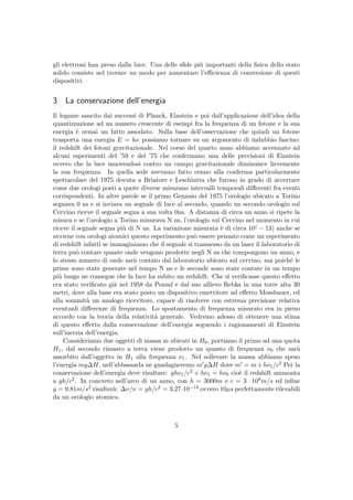 gli elettroni han preso dalla luce. Una delle sﬁde pi`u importanti della ﬁsica dello stato
solido consiste nel trovare un modo per aumentare l’eﬃcienza di conversione di questi
dispositivi.
3 La conservazione dell’energia
Il legame sancito dai successi di Planck, Einstein e poi dall’applicazione dell’idea della
quantizzazione ad un numero crescente di esempi fra la frequenza di un fotone e la sua
energia `e ormai un fatto assodato. Sulla base dell’osservazione che quindi un fotone
trasporta una energia E = hν possiamo tornare su un argomento di indubbio fascino:
il redshift dei fotoni gravitazionale. Nel corso del quarto anno abbiamo accennato ad
alcuni esperimenti del ’59 e del ’75 che confermano una delle previsioni di Einstein
ovvero che la luce muovendosi contro un campo gravitazionale diminuisce lievemente
la sua frequenza. In quella sede avevamo fatto cenno alla conferma particolarmente
spettacolare del 1975 dovuta a Briatore e Leschiutta che furono in grado di accertare
come due orologi posti a quote diverse misurano intervalli temporali diﬀerenti fra eventi
corrispondenti. In altre parole se il primo Gennaio del 1975 l’orologio ubicato a Torino
segnava 0 ns e si inviava un segnale di luce al secondo, quando un secondo orologio sul
Cervino riceve il segnale segna a sua volta 0ns. A distanza di circa un anno si ripete la
misura e se l’orologio a Torino misurava N ns, l’orologio sul Cervino nel momento in cui
riceve il segnale segna pi`u di N ns. La variazione misurata `e di circa 10( − 13) anche se
avviene con orologi atomici questo esperimento pu`o essere pensato come un esperimento
di redshift infatti se immaginiamo che il segnale si trasmesso da un laser il laboratorio di
terra pu`o contare quante onde vengono prodotte negli N ns che compongono un anno, e
lo stesso numero di onde sar`a contato dal laboratorio ubicato sul cervino, ma poich´e le
prime sono state generate nel tempo N ns e le seconde sono state contate in un tempo
pi`u lungo ne consegue che la luce ha subito un redshift. Che si veriﬁcasse questo eﬀetto
era stato veriﬁcato gi`a nel 1958 da Pound e dal suo allievo Rebka in una torre alta 30
metri, dove alla base era stato posto un dispositivo emettitore ad eﬀetto Mossbauer, ed
alla sommit`a un analogo ricevitore, capace di risolvere con estrema precisione relativa
eventuali diﬀerenze di frequenza. Lo spostamento di frequenza misurato era in pieno
accordo con la teoria della relativit`a generale. Vedremo adesso di ottenere una stima
di questo eﬀetto dalla conservazione dell’energia seguendo i ragionamenti di Einstein
sull’inerzia dell’energia.
Consideriamo due oggetti di massa m ubicati in H0, portiamo il primo ad una quota
H1, dal secondo rimasto a terra viene prodotto un quanto di frequenza ν0 che sar`a
assorbito dall’oggetto in H1 alla frequenza ν1. Nel sollevare la massa abbiamo speso
l’energia mg∆H, nell’abbassarla ne guadagneremo m g∆H dove m = m+hν1/c2 Per la
conservazione dell’energia deve risultare: ghν1/c2 + hν1 = hν0 cio`e il redshift ammonta
a gh/c2. In concreto nell’arco di un anno, con h = 3000m e c = 3 · 108m/s ed inﬁne
g = 9.81m/s2 risulter`a: ∆ν/ν = gh/c2 = 3.27·10−13 ovvero 10µs perfettamente rilevabili
da un orologio atomico.
5
 