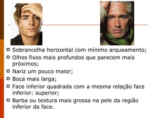 Sobrancelha horizontal com mínimo arqueamento; Olhos fixos mais profundos que parecem mais próximos; Nariz um pouco maior; Boca mais larga; Face inferior quadrada com a mesma relação face inferior: superior; Barba ou textura mais grossa na pele da região inferior da face. 