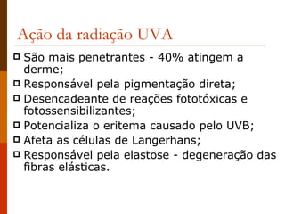 Ação da radiação UVA São mais penetrantes - 40% atingem a derme; Responsável pela pigmentação direta; Desencadeante de reações fototóxicas e fotossensibilizantes; Potencializa o eritema causado pelo UVB; Afeta as células de Langerhans; Responsável pela elastose - degeneração das fibras elásticas. 
