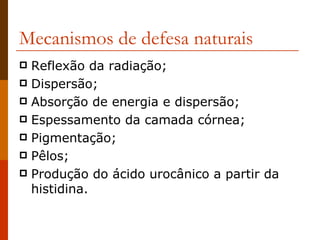 Mecanismos de defesa naturais Reflexão da radiação; Dispersão; Absorção de energia e dispersão; Espessamento da camada córnea; Pigmentação; Pêlos; Produção do ácido urocânico a partir da histidina. 