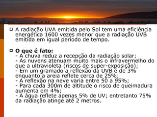 A radiação UVA emitida pelo Sol tem uma eficiência energética 1600 vezes menor que a radiação UVB emitida em igual período de tempo.  O que é fato: - A chuva reduz a recepção da radiação solar; - As nuvens atenuam muito mais o infravermelho do que a ultravioleta (riscos de super-exposição); - Em um gramado a reflexão da UVB é de 3% enquanto a areia reflete cerca de 25%; - A reflexão na neve varia entre 50 a 95%; - Para cada 300m de altitude o risco de queimadura aumenta em 4%; - A água reflete apenas 5% de UV; entretanto 75% da radiação atinge até 2 metros. 