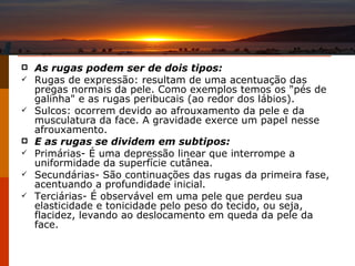 As rugas podem ser de dois tipos: Rugas de expressão: resultam de uma acentuação das pregas normais da pele. Como exemplos temos os "pés de galinha" e as rugas peribucais (ao redor dos lábios).  Sulcos: ocorrem devido ao afrouxamento da pele e da musculatura da face. A gravidade exerce um papel nesse afrouxamento.  E as rugas se dividem em subtipos:  Primárias- É uma depressão linear que interrompe a uniformidade da superfície cutânea. Secundárias- São continuações das rugas da primeira fase, acentuando a profundidade inicial. Terciárias- É observável em uma pele que perdeu sua elasticidade e tonicidade pelo peso do tecido, ou seja, flacidez, levando ao deslocamento em queda da pele da face. 