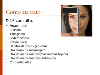 Como eu trato 1 ª consulta: Anamnese Etilismo Tabagismo Sedentarismo Rotina diária Hábitos de exposição solar Uso diário de maquiagem Uso de medicamentos/cosméticos tópicos Uso de medicamentos sistêmicos Co-morbidades 